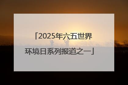 2025年六五世界环境日系列报道之一